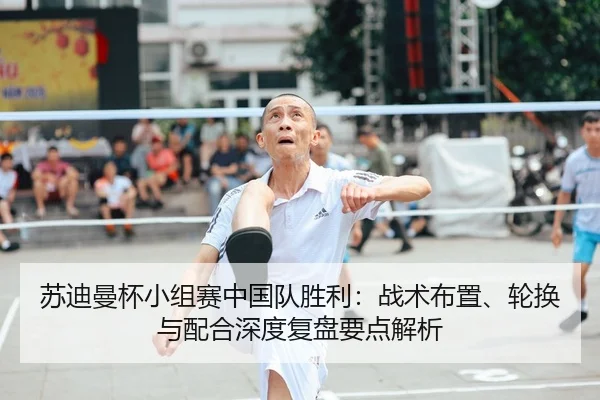 苏迪曼杯小组赛中国队胜利：战术布置、轮换与配合深度复盘要点解析
